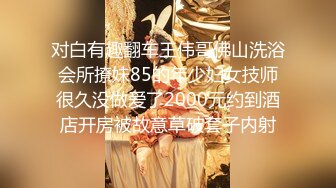 对白有趣翻车王伟哥佛山洗浴会所撩妹85的年少妇女技师很久没做爱了2000元约到酒店开房被故意草破套子内射