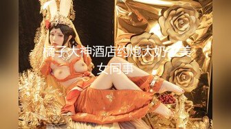  橘子大神酒店约炮大奶子美女同事