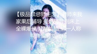 【极品禁忌师生恋】老师来我家果后辅导 最后辅导到床上 全裸爆操 扛腿抽插 第一人称视角操骚货老师