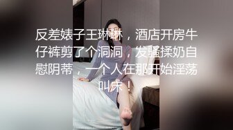 反差婊子王琳琳，酒店开房牛仔裤剪了个洞洞，发骚揉奶自慰阴蒂，一个人在那开始淫荡叫床！