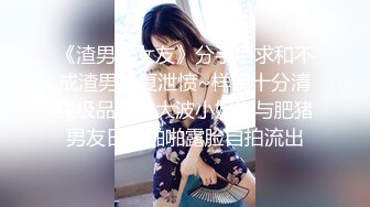 《渣男坑女友》分手后求和不成渣男报复泄愤~样貌十分清纯极品身材大波小姐姐与肥猪男友日常啪啪露脸自拍流出