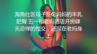 海角社区母子乱伦妈妈的丰乳肥臀 五一和老妈酒店开房肆无忌惮的性交，还尿在老妈身上