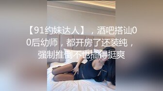 【91约妹达人】，酒吧搭讪00后幼师，都开房了还装纯，强制推倒不也插得挺爽