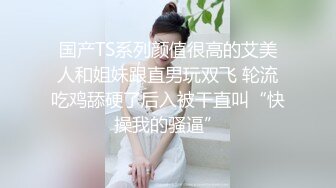 国产TS系列颜值很高的艾美人和姐妹跟直男玩双飞 轮流吃鸡舔硬了后入被干直叫“快操我的骚逼”