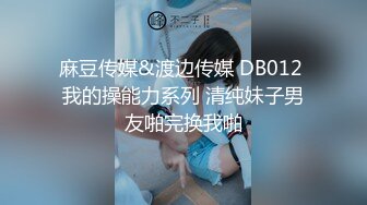 麻豆传媒&渡边传媒 DB012 我的操能力系列 清纯妹子男友啪完换我啪