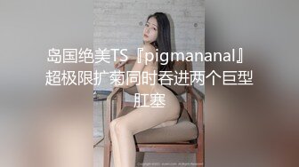 岛国绝美TS『pigmananal』超极限扩菊同时吞进两个巨型肛塞