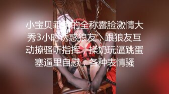 小宝贝乖乖的全称露脸激情大秀3小时诱惑狼友，跟狼友互动撩骚听指挥，揉奶玩逼跳蛋塞逼里自慰，各种表情骚