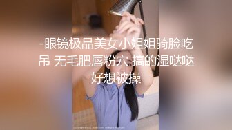 -眼镜极品美女小姐姐骑脸吃吊 无毛肥唇粉穴 搞的湿哒哒好想被操