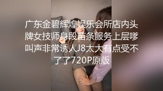 广东金碧辉煌娱乐会所店内头牌女技师身段苗条服务上层嗲叫声非常诱人J8太大有点受不了了720P原版