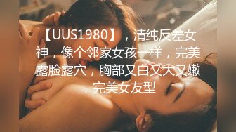 【UUS1980】，清纯反差女神，像个邻家女孩一样，完美露脸露穴，胸部又白又大又嫩，完美女友型