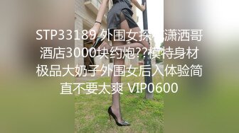 STP33189 外围女探花潇洒哥酒店3000块约炮??模特身材极品大奶子外围女后入体验简直不要太爽 VIP0600