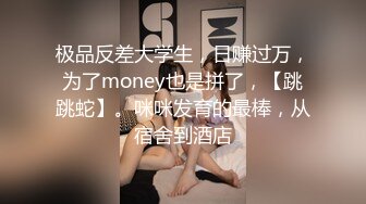 极品反差大学生，日赚过万，为了money也是拼了，【跳跳蛇】。咪咪发育的最棒，从宿舍到酒店