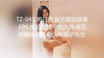 TZ-045.明日香.东京爱欲故事.EP6.炮机虽好不如大屌.麻豆传媒映画原创伙伴兔子先生