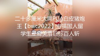 二十多厘米大屌PUA白皮猪炮王【bwc2022】专搞国人留学生亚裔美眉目标百人斩