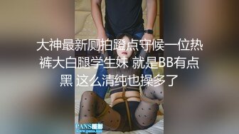 大神最新厕拍蹬点守候一位热裤大白腿学生妹 就是BB有点黑 这么清纯也操多了