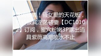 重磅核弹！骚女里的天花板，推特极其淫荡骚妻【DC10102】订阅，蜜穴粉嫩3P露出道具紫薇高潮喷水不止