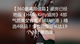 【360最高颜值篇】此房已经绝版《Hello.Kitty猫房》4部气质美女合集（稀缺房源）精选4极品！全套完整版长达19个小时 第四集