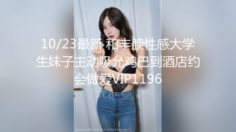 10/23最新 和丰腴性感大学生妹子主动吸允鸡巴到酒店约会做爱VIP1196