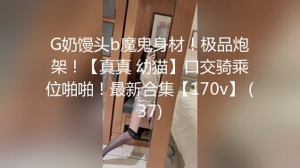 G奶馒头b魔鬼身材！极品炮架！【真真 幼猫】口交骑乘位啪啪！最新合集【170v】 (37)