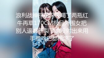 浪利战神探花深夜喝了两瓶红牛再草170CM极品外围女把别人逼都干裂了也没射出来用手撸鸡巴都撸疼了