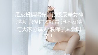 瓜友投稿曝光！顶级反差女神泄密 只怪你太好看 迫不及待与大家分享 小浪蹄子太会叫了！