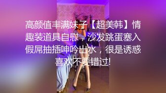 高颜值丰满妹子【超美韩】情趣装道具自慰，沙发跳蛋塞入假屌抽插呻吟出水，很是诱惑喜欢不要错过!