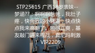 STP25615 广西18岁表妹--梦涵??：啊啊啊爸爸，我肚子疼，快肏我的小骚逼，快点快点我来高潮了。啪得正爽，基友敲门进来观战，真尼玛刺激！ VIP2209