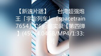 【新速片遞】   ✨台湾超强炮王「宇宙列车」「spacetrain7654」OF约炮实录【第四弹】(45v)[4.04GB/MP4/1:33:19]