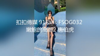 扣扣傳媒 91Fans FSOG032 嫩鮑的高潮2 唐伯虎