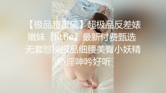 【极品超重磅】超极品反差婊嫩妹『little』最新付费甄选 无套怼操极品细腰美臀小妖精 娇淫呻吟好听