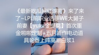 《最新吃瓜网红泄密》来了来了~LPL前职业选手WE大舅子前妻【yuka金提莫】首次重金啪啪定制+五月新作电动道具轮番上阵高潮白浆1