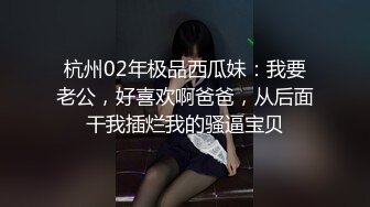 杭州02年极品西瓜妹：我要老公，好喜欢啊爸爸，从后面干我插烂我的骚逼宝贝