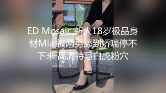 ED Mosaic 新人18岁极品身材Mia 被两男舔到娇喘停不下来 高清特写白虎粉穴