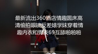 最新流出360酒店情趣圆床高清偷拍眼镜反差婊学妹穿着情趣内衣和男友69互舔啪啪啪