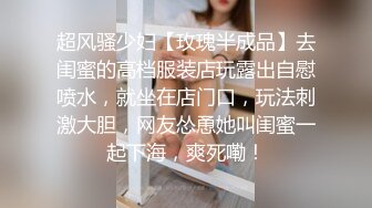 超风骚少妇【玫瑰半成品】去闺蜜的高档服装店玩露出自慰喷水，就坐在店门口，玩法刺激大胆，网友怂恿她叫闺蜜一起下海，爽死嘞！