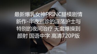 最新爆乳女神PRINC腿模剧情新作-半夜巡诊的淫荡护士与特别的夜间治疗 无套爆操到颜射 国语中字 高清720P版