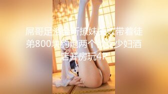 屌哥足浴会所撩妹失败带着徒弟800块约炮两个欲女少妇酒店开房玩4P