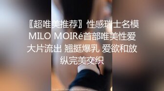 〖超唯美推荐〗性感瑞士名模MILO MOIRé首部唯美性爱大片流出 翘挺爆乳 爱欲和放纵完美交织