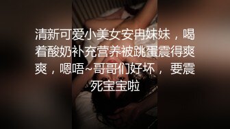 清新可爱小美女安冉妹妹，喝着酸奶补充营养被跳蛋震得爽爽，嗯唔~哥哥们好坏， 要震死宝宝啦