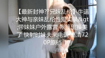 【最新封神??兄妹乱伦】牛逼大神与亲妹乱伦性爱实录&gt;带妹妹户外露营 帐篷里操美了 快射时妹夫来电话 高清720P原档