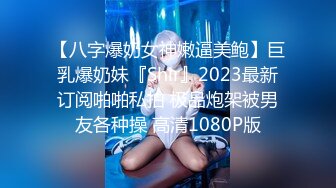 【八字爆奶女神嫩逼美鲍】巨乳爆奶妹『Shir』2023最新订阅啪啪私拍 极品炮架被男友各种操 高清1080P版