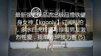 最新强势极品流出极品撸铁健身女神【kgonly】订阅私拍，多水白虎粉屄与绿帽男友激烈性爱，找单男3P接力赛 (5)