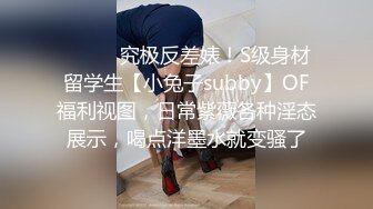 ⚫️⚫️究极反差婊！S级身材留学生【小兔子subby】OF福利视图，日常紫薇各种淫态展示，喝点洋墨水就变骚了