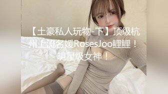 【土豪私人玩物-下】顶级杭州上流名媛RosesJoo鲤鲤！明星级女神！