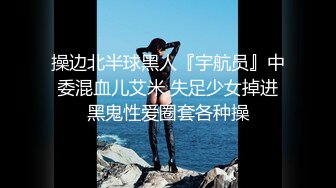 操边北半球黑人『宇航员』中委混血儿艾米 失足少女掉进黑鬼性爱圈套各种操