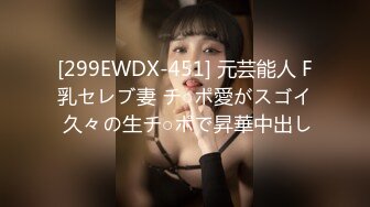 [299EWDX-451] 元芸能人 F乳セレブ妻 チ○ポ愛がスゴイ 久々の生チ○ポで昇華中出し