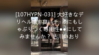 [107HYPN-031] 大好きなデリヘル嬢を臭いチ○ポにもしゃぶりつく専用性●●にしてみませんか？ 古川いおり