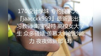 170设计学妹 专约良家大神『jaacckk999』最新流出实习教师 淘宝模特 高校女大学生 众多骚婊 羡慕大神的钞能力 夜夜做新郎 (3)