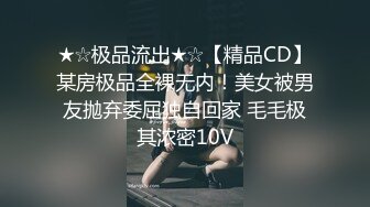 ★☆极品流出★☆【精品CD】某房极品全裸无内！美女被男友抛弃委屈独自回家 毛毛极其浓密10V