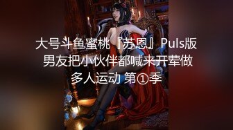 大号斗鱼蜜桃『苏恩』Puls版 男友把小伙伴都喊来开荤做多人运动 第①季